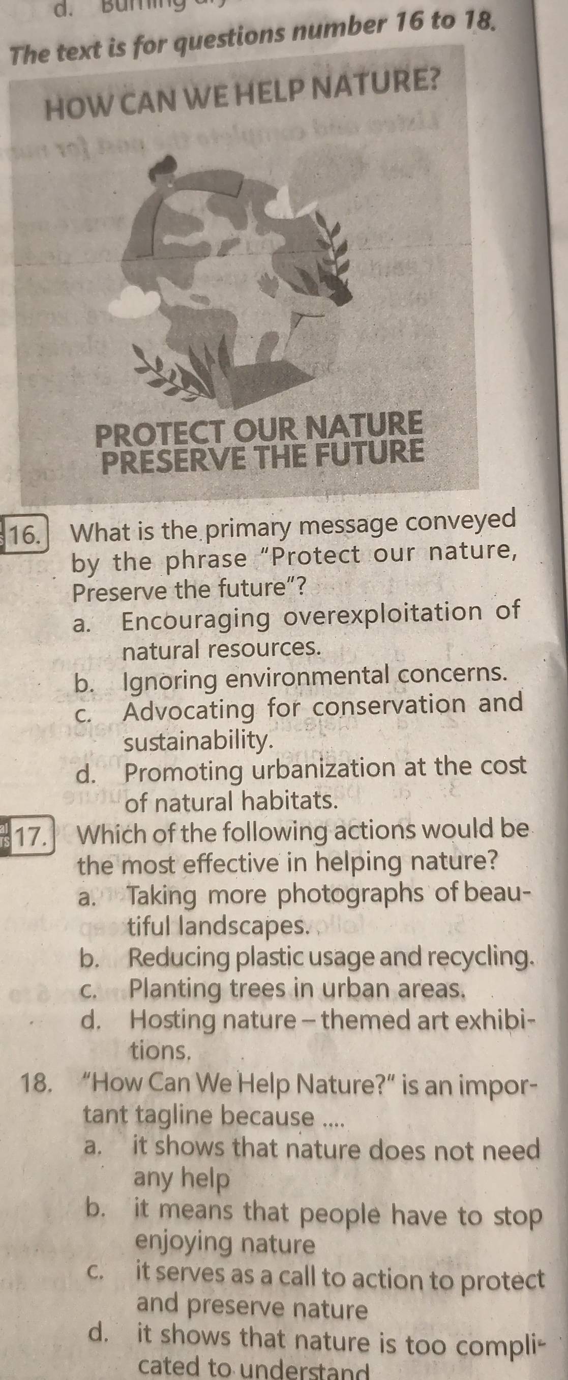 Buning
The text is for questions number 16 to 18.
16. What is the primary message conveyed
by the phrase “Protect our nature,
Preserve the future”?
a. Encouraging overexploitation of
natural resources.
b. Ignoring environmental concerns.
c. Advocating for conservation and
sustainability.
d. Promoting urbanization at the cost
of natural habitats.
17. Which of the following actions would be
the most effective in helping nature?
a. Taking more photographs of beau-
tiful landscapes.
b. Reducing plastic usage and recycling.
c. Planting trees in urban areas.
d. Hosting nature - themed art exhibi-
tions.
18. “How Can We Help Nature?” is an impor-
tant tagline because ....
a. it shows that nature does not need
any help
b. it means that people have to stop
enjoying nature
c. it serves as a call to action to protect
and preserve nature
d. it shows that nature is too compli-
cated to understand