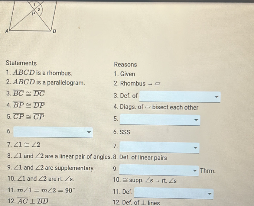 Statements Reasons 
1. ABCD is a rhombus. 1. Given 
2. ABCD is a parallelogram. 2. Rhombus 
3. overline BC≌ overline DC 3. Def. of 
4. overline BP≌ overline DP 4. Diags. of ▱ bisect each other 
5. overline CP≌ overline CP
5. 
6. 6.SSS 
7. ∠ 1≌ ∠ 2 7. 
8. ∠ 1 and ∠ 2 are a linear pair of angles. 8. Def. of linear pairs 
9. ∠ 1 and ∠ 2 are supplementary. 9. Thrm. 
10. ∠ 1 and ∠ 2 are rt. ∠ s. 10. ≅ supp. ∠ sto rt.∠ s
11. m∠ 1=m∠ 2=90° 11. Def. 
12. overline AC⊥ overline BD 12. Def. of ⊥ lines