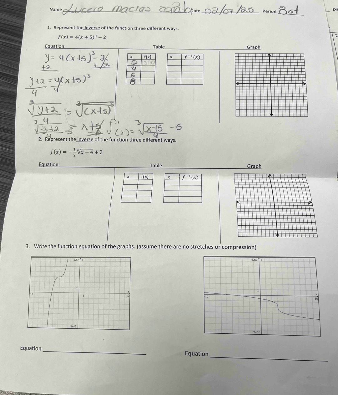 Name _Date_ Period
Da
1. Represent the inverse of the function three different ways.
f(x)=4(x+5)^3-2
2
Equation Table Graph
 
3
2. Represent the inverse of the function three different ways.
f(x)=- 1/2 sqrt[3](x-4)+3
Equation Table Graph
 
3. Write the function equation of the graphs. (assume there are no stretches or compression)
 
_
Equation _Equation