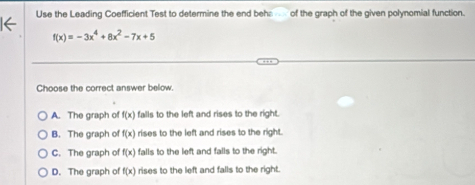 Use the Leading Coefficient Test to determine the end beha vor of the graph of the given polynomial function.
f(x)=-3x^4+8x^2-7x+5
Choose the correct answer below.
A. The graph of f(x) falls to the left and rises to the right.
B. The graph of f(x) rises to the left and rises to the right.
C. The graph of f(x) falls to the left and falls to the right.
D. The graph of f(x) rises to the left and falls to the right.