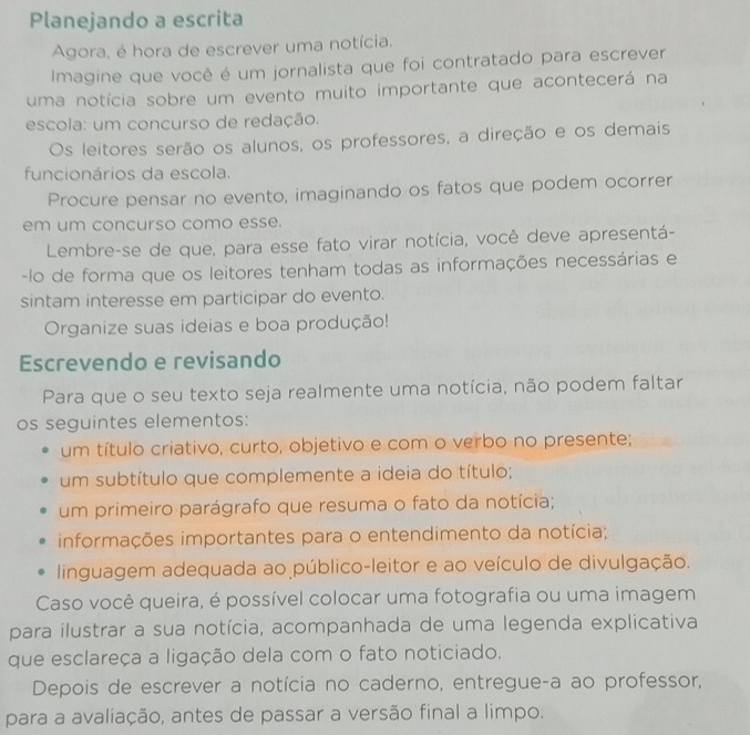 Planejando a escrita 
Agora, é hora de escrever uma notícia. 
Imagine que você é um jornalista que foi contratado para escrever 
uma notícia sobre um evento muito importante que acontecerá na 
escola: um concurso de redação. 
Os leitores serão os alunos, os professores, a direção e os demais 
funcionários da escola. 
Procure pensar no evento, imaginando os fatos que podem ocorrer 
em um concurso como esse. 
Lembre-se de que, para esse fato virar notícia, você deve apresentá- 
-lo de forma que os leitores tenham todas as informações necessárias e 
sintam interesse em participar do evento. 
Organize suas ideias e boa produção! 
Escrevendo e revisando 
Para que o seu texto seja realmente uma notícia, não podem faltar 
os seguintes elementos: 
um título criativo, curto, objetivo e com o verbo no presente; 
um subtítulo que complemente a ideia do título; 
um primeiro parágrafo que resuma o fato da notícia; 
informações importantes para o entendimento da notícia; 
linguagem adequada ao público-leitor e ao veículo de divulgação. 
Caso você queira, é possível colocar uma fotografia ou uma imagem 
para ilustrar a sua notícia, acompanhada de uma legenda explicativa 
que esclareça a ligação dela com o fato noticiado. 
Depois de escrever a notícia no caderno, entregue-a ao professor, 
para a avaliação, antes de passar a versão final a limpo.