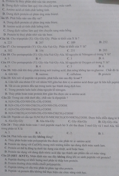 A. Protein bị thủy phân nhờ xúc tác enzyme.
B. Dung dịch valine làm quỳ tím chuyển sang màu xanh.
C. Amino acid có tính chất lưỡng tính.
D. Dung dịch protein có phản ứng màu biuret.
Câu 15. Phát biểu nào sau đây sai?
A. Dung dịch protein có phản ứng màu biure.
B. Amino acid có tính chất lưỡng tính.
C. Dung dịch valine làm quỳ tím chuyển sang màu hồng.
D. Protein bị thuỷ phân nhờ xúc tác base.
Câu 16. Cho tripeptide (X): Gly-Gly-Gly. Phân tử khối của X là ?
A. 225 B. 207 C. 189 D. 252.
Câu 17: Cho tetrapeptide (Y): Gly-Ala-Val-Gly. Phân tử khổi của Y là?
A. 302 B. 356 C. 231 D. 203
Câu 18: Cho pentapeptide (Y): Gly-Ala-Val-Gly-Ala. Số nguyên tử Nitrogen có trong Y là?
A. 5 B. 4 C. 3 D. 6.
Câu 19: Cho pentapeptide (Y): Gly-Ala-Val-Gly-Ala. Số nguyên tử Oxygen có trong Y là?
A. 5 B. 4 C. 3 D. 6.
Câu 20: Một chất khi thủy phân trong môi trường acid, đun nóng không tạo ra glucose . Chất đó là
A. tinh bột. B. sucrose. C. cellulose. D. protein
Câu 21: Khi nói về peptide và protein, phát biểu nào sau đây là sơi ?
A. Liên kết của nhóm CO với nhóm NH giữa hai đơn vị α-amino acid được gọi là liên kết peptio
B. Tất cả các protein đều tan trong nước tạo thành dung dịch keo.
C. Trong protein luôn luôn chứa nguyên tố nitrogen
D. Thủy phân hoàn toàn protein đơn gián thu được các α-amino acid.
Câu 22: Trong các chất dưới dây, chất nào là dipeptide ?
A. H_2N-CH_2-CO-NH-CH_2-CH_2-COOH
B. H_2N-CH_2-CO-NH-CH(CH_3)-CO-NH-CH_2-COOH.
C. H_2N-CH_2-CO-NH-CH(CH_3) )-COOH.
D. H_2N-CH(CH_3)-CO-NH-CH_2-CO-NH-CH(CH_3)-COOH
Câu 23: Peptide có cấu tạo H_2NCH_2CO-NHCH(CH_3)CO-NHCH_2COOH H. Được biểu diễn dạng kí h
A. Ala-Gly-Gly B. Ala-Ala-Gly C. Gly-Ala-Gly D. Gly-Gly-Ala
Câu 24 : Thủy phân hoàn toàn 1 mol peptide mạch hở X chỉ thu được 3 mol Gly và 1 mol Ala. Số
trong phân tử X là
A. 3. B. 4. C. 2. D. 1.
Câu 24, Phát biểu nào sau đây không đúng?
A. Thùy phân hoàn toàn polypeptide thu được các phân tử α -amino acid.
B. Protein tác dụng với Cu(OH)_2 trong môi trường kiểm tạo dung dịch màu xanh lam.
C. Protein có thể bị đông tụ dưới tác dụng của nhiệt, acid hoặc base.
D. Protein tác dụng với dung dịch nitric acid đặc tạo thành sản phâm rằn có màu vàng.
Câu 25 (SBT -KNTT). Nhận định nào sau đây không đúng khi so sánh peptide với protein?
A. Peptide thường có khối lượng mol phân tử thấp hơn protein.
B. Protein thường chứa nhiều chuỗi polypeptide.
C. Peptide không có cấu trúc phân từ phức tạp như protein.
D. Peptide và protein đều không thể thực hiện các chức năng sinh học.