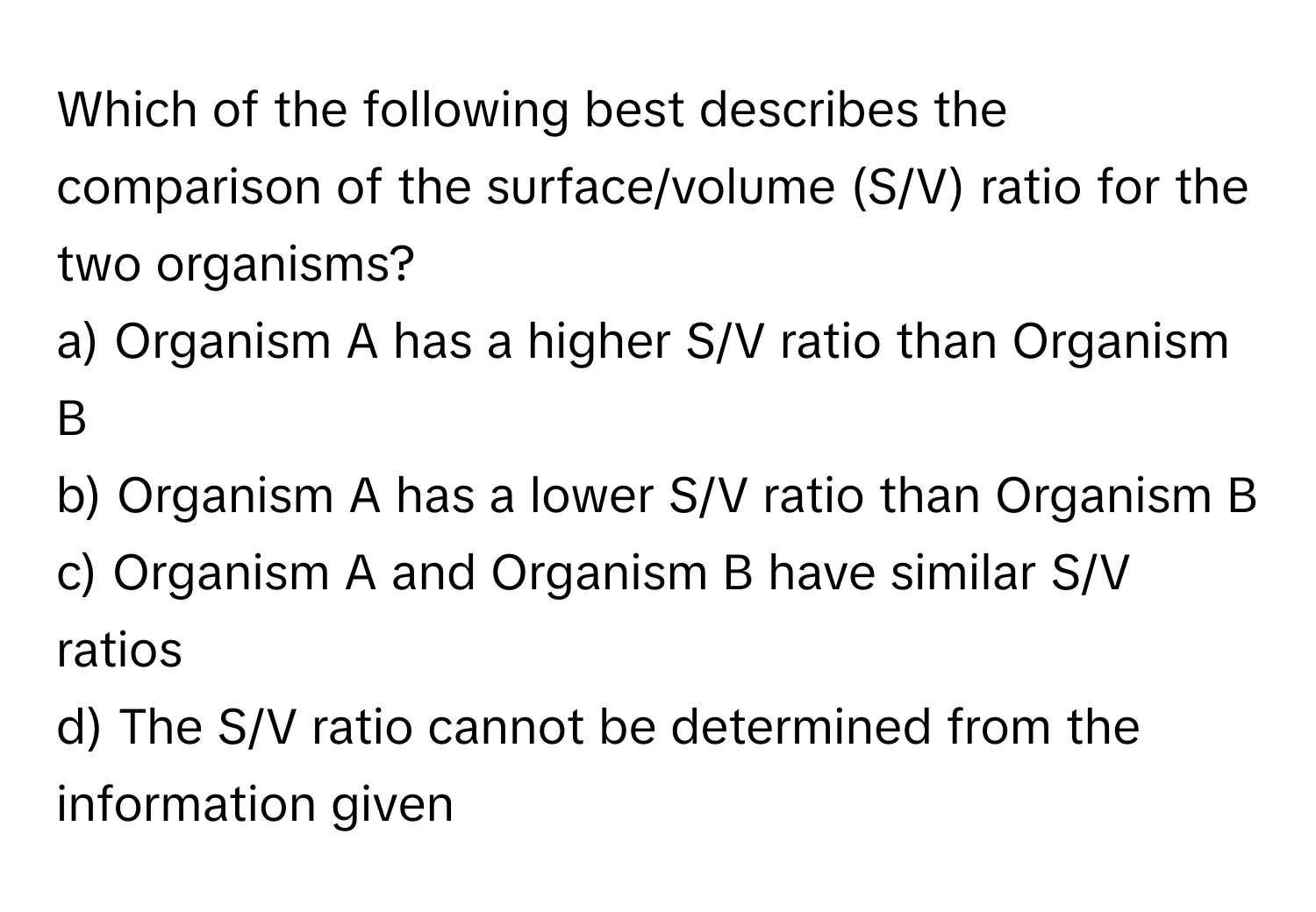 Which of the following best describes the comparison of the surface/volume (S/V) ratio for the two organisms?

a) Organism A has a higher S/V ratio than Organism B 
b) Organism A has a lower S/V ratio than Organism B 
c) Organism A and Organism B have similar S/V ratios 
d) The S/V ratio cannot be determined from the information given