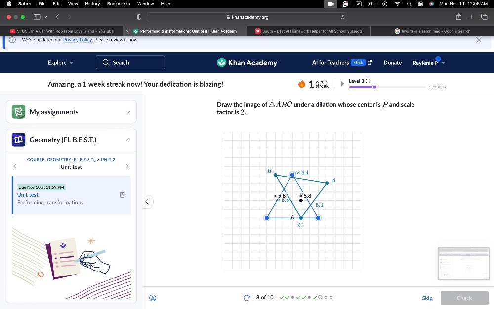 Safar Histor Bookmarks Window
khanacademy.org
* STUCK in A Car With Rob From Love Island - YouTube Performing transformations: Unit test| Khan Academy * Gauth - Best Al Homework Helper for All School Subjects  hwo take a ss on mac - Google Search
We've updated our Privacy Policy. Please review it now.
Explore Search Khan Academy Al for Teachers Donate Reylenis
Amazing, a 1 week streak now! Your dedication is blazing! Treak week 1 /3 skills
Draw the image of △ ABC under a dilation whose center is P and scale
My assignments factor is 2.
Geometry (FL B.E.S.T.)
COURSE: GEOMETRY (FL B.E.S.T.) > UNIT 2
Unit test
Due Nov 10 at 11:59 PM
Unit test 
Performing transformations
A 8 of 10 Skip Check