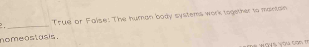 True or False: The human body systems work together to maintain 
_ 
homeostasis. 
w ays you can m