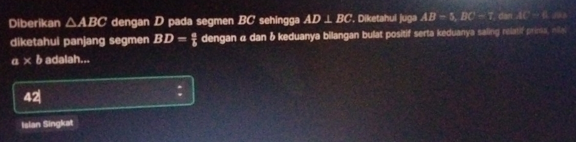 Diberikan △ ABC dengan D pada segmen BC sehingga AD⊥ BC '. Diketahui juga AB=5, BC=7, BC=T.cm
diketahui panjang segmen BD= a/b  dengan α dan & keduanya bilangan bulat positif serta keduanya saling relatif prima, nila
a* b adalah...
42| 
Islan Singkat