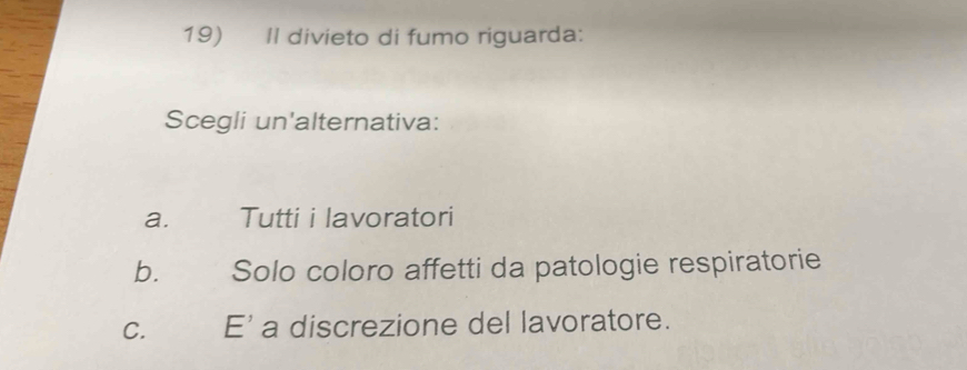 Il divieto di fumo riguarda:
Scegli un'alternativa:
a. Tutti i lavoratori
b. Solo coloro affetti da patologie respiratorie
C. E' a discrezione del lavoratore.