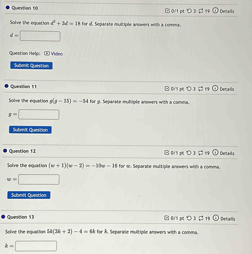 0/1 ptつ 3 % 19 D Details 
Solve the equation d^2+3d=18 for d. Separate multiple answers with a comma.
d=□
Question Help: Video 
Submit Question 
Question 11 [ 0/1 pt つ3 %19 ⓘ Details 
Solve the equation g(g-15)=-54 for g. Separate multiple answers with a comma.
g=□
Submit Question 
Question 12 □0/1 pt つ3 %19 Details 
Solve the equation (w+1)(w-2)=-10w-16 for w. Separate multiple answers with a comma.
w=□
Submit Question 
Question 13 □ 0/1 pt つ 3 2 19 i Details 
Solve the equation 5k(3k+2)-4=6k for k. Separate multiple answers with a comma.
k=□