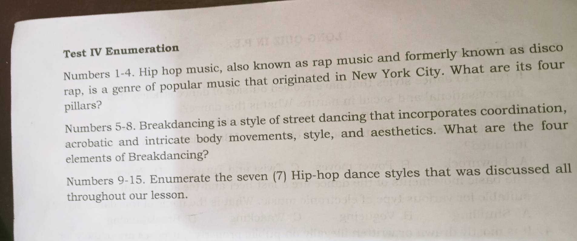 Test IV Enumeration 
Numbers 1-4. Hip hop music, also known as rap music and formerly known as disco 
rap, is a genre of popular music that originated in New York City. What are its four 
pillars? 
Numbers 5-8. Breakdancing is a style of street dancing that incorporates coordination, 
acrobatic and intricate body movements, style, and aesthetics. What are the four 
elements of Breakdancing? 
Numbers 9-15. Enumerate the seven (7) Hip-hop dance styles that was discussed all 
throughout our lesson.