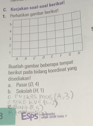 Kerjakan soal-soal berikut! 
1. Perhatikan gambar berikut!
5
4
3
2
1
A B C D E F G H
Buatlah gambar beberapa tempat 
berikut pada bidang koordinat yang 
disediakan! 
a. Pasar (D,4)
b. Sekolah (H,1)
` Esps untuk SD/MI Kelas V Matematika