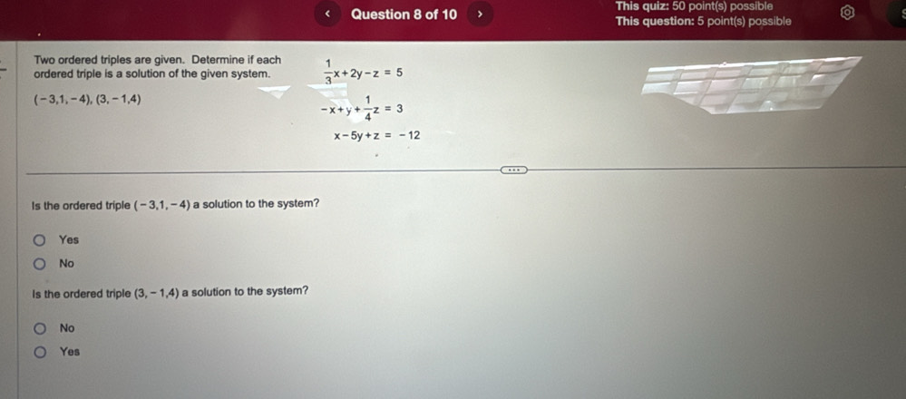 > This quiz: 50 point(s) possible
This question: 5 point(s) possible
Two ordered triples are given. Determine if each
ordered triple is a solution of the given system.  1/3 x+2y-z=5
(-3,1,-4),(3,-1,4)
-x+y+ 1/4 z=3
x-5y+z=-12
Is the ordered triple (-3,1,-4) a solution to the system?
Yes
No
Is the ordered triple (3,-1,4) a solution to the system?
No
Yes