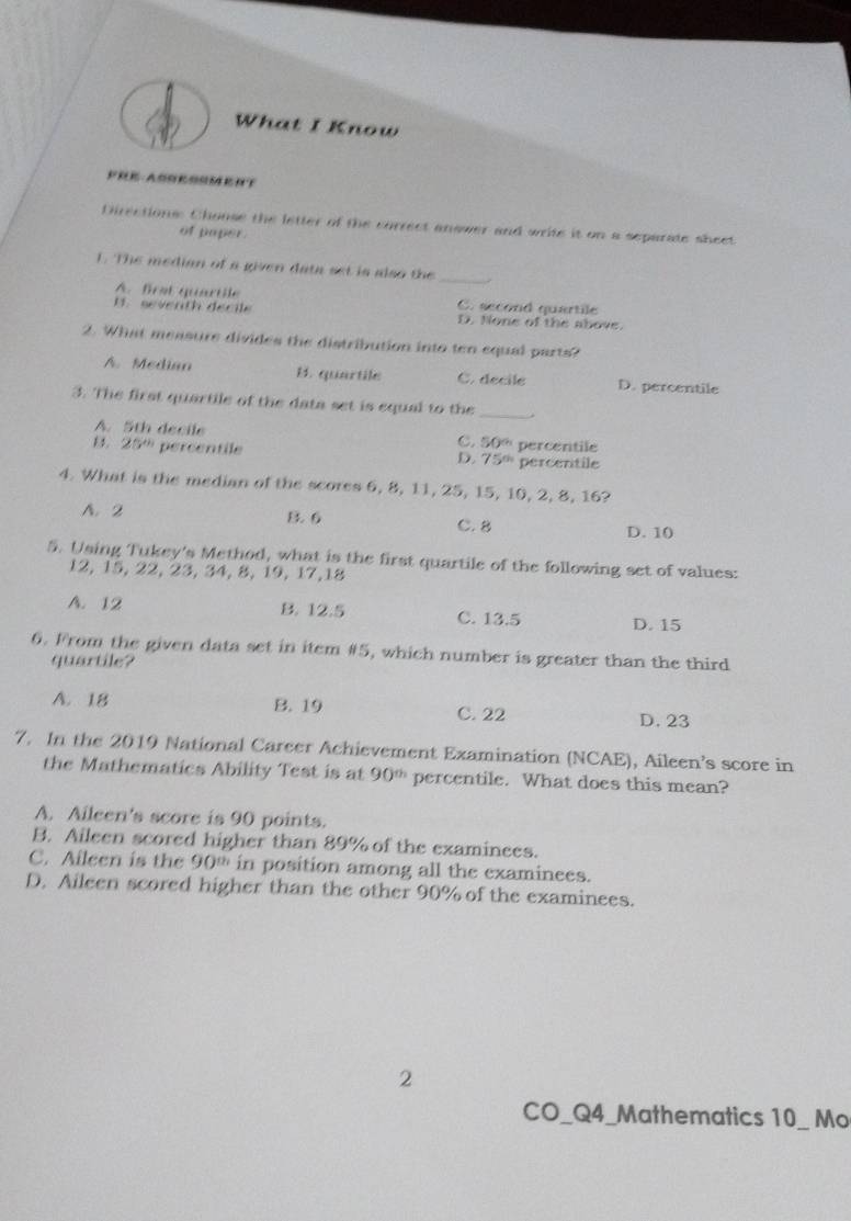 What I Know
Directions: Choose the letter of the correct answer and write it on a separate sheet
of paper.
1. The median of a given data set is also the_
A. first quartile C. second quartile. seventh decil D. None of the above.
2. What measure divides the distribution into ten equal parts?
A. Median B. quartile C. decile D. percentile
3. The first quartile of the data set is equal to the _.
A. 5th decile
C. s
B. 25° percentile D. 75° percentile
x)^circ  
percentile
4. What is the median of the scores 6, 8, 11, 25, 15, 10, 2, 8, 16?
A. 2 B. 6 D. 10
C. 8
5. Using Tukey's Method, what is the first quartile of the following set of values:
12, 15, 22, 23, 34, 8, 19, 17, 18
A. 12 B. 12.5 C. 13.5 D. 15
6. From the given data set in item # 5, which number is greater than the third
quartile?
A. 18 B. 19 C. 22 D. 23
7. In the 2019 National Career Achievement Examination (NCAE), Aileen’s score in
the Mathematics Ability Test is at 90^(th) percentile. What does this mean?
A. Aileen's score is 90 points.
B. Aileen scored higher than 89% of the examinees.
C. Aileen is the 90^(th) in position among all the examinees.
D. Aileen scored higher than the other 90% of the examinees.
2
CO_Q4_Mathematics 10_ Mo