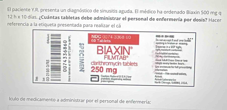 El paciente Y.R. presenta un diagnóstico de sinusitis aguda. El médico ha ordenado Biaxin 500 mg q
12h* 10 días. ¿Cuántas tabletas debe administrar el personal de enfermería por dosis? Hacer 
referencia a la etiqueta presentada para realizar el cá 
0505-01-354-0582 
NDC 0074-3368-60 Do not accept if seel over buida
3 h 60 Tablets apening is broten or misaing. 
: 
Disperas in e USP tight 
light resistart cortainer, 
BIAXIN° Eạch tablet containas 
M 250 mg clar thromycin. 
FILMTAB° 
M Uuual Adult Dose: Ona or two 
tabiets every twelve hours. 
χ clarithromycin tablets See enclosaro for full preecribing 
information 
g 250 mg Firtah - Film-sealed tablets, 
Caution: Foderal (U.S.A.) lv Abbell 
prohbits dispensing without Abbott Laberstorías 
prescrption Narth Chieago, 1.60064, U.S.A. 
IÍculo de medicamento a administrar por el personal de enfermería;