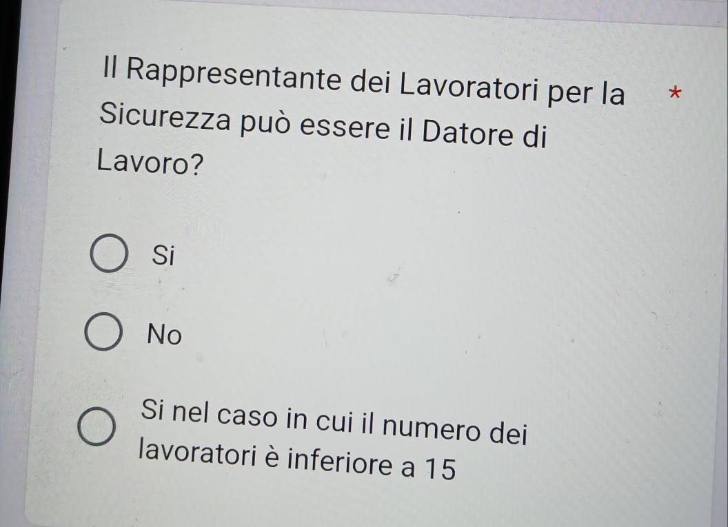 Il Rappresentante dei Lavoratori per la *
Sicurezza può essere il Datore di
Lavoro?
Si
No
Si nel caso in cui il numero dei
lavoratori è inferiore a 15