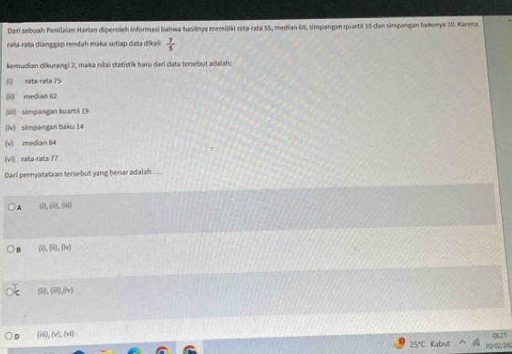 Dari sebuah Penilaian Harian diperoieh informasi bahwa hasilinya memiliki rata-rata 55, median 60, simpangan quartil 35 dan simpangan balkunya 10. Karena
raɪta-rata dianggap rendah maka setiap data dikali  7/5 
kemudian dikurangi 2, maka nilai statistik baru dari data tersebut adalah:
(1) rata-rata 75
(i) median 82
(iiii) simpangan kuartil 19
(lv) simpangan baku 14
(v) median 84
(vi) rata-rata 77
Dari pernyatataan tersebut yang benar adalah ....
A (0,60,04)
B (0,00,00)
(overline 10), (overline m), (overline nv)
D (iii),(v),(vi) 
08.21
25°C Kabut 10/32/292