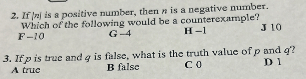 If | n| is a positive number, then n is a negative number.
Which of the following would be a counterexample?
F -10 G -4 H -1 J 10
3. If p is true and q is false, what is the truth value of p and q?
A true B false
C 0 D 1