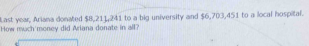 Last year, Ariana donated $8,211,241 to a big university and $6,703,451 to a local hospital. 
How much money did Ariana donate in all?