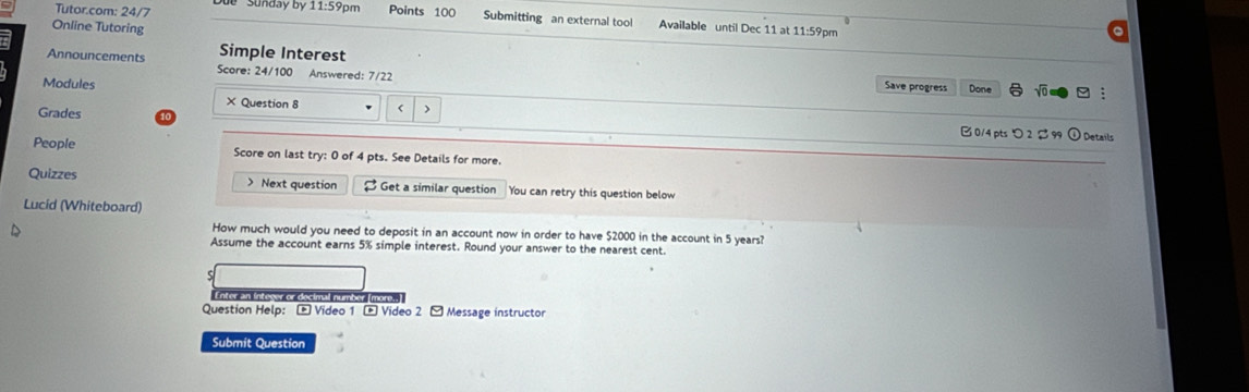 Tutor.com: 24/7 * Sunday by 11:59pm Points 100 Submitting an external tool Available until Dec 11 at 11:59pm 
Online Tutoring 
: Announcements Simple Interest 
Score: 24/100 Answered: 7/22 
Modules Save progress Done 
Grades 
× Question 8 < > B 0/4 pts つ 2 $99
Details 
People Score on last try: 0 of 4 pts. See Details for more. 
Quizzes > Next question $ Get a similar question You can retry this question below 
Lucid (Whiteboard) 
How much would you need to deposit in an account now in order to have $2000 in the account in 5 years? 
Assume the account earns 5% simple interest. Round your answer to the nearest cent. 
Enter an Intewer or decimal number (mons..] 
Question Help: - Video 1 - Video 2 - Message instructor 
Submit Question