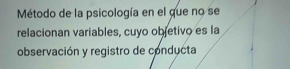 Método de la psicología en el que no se 
relacionan variables, cuyo objetivo es la 
observación y registro de conducta