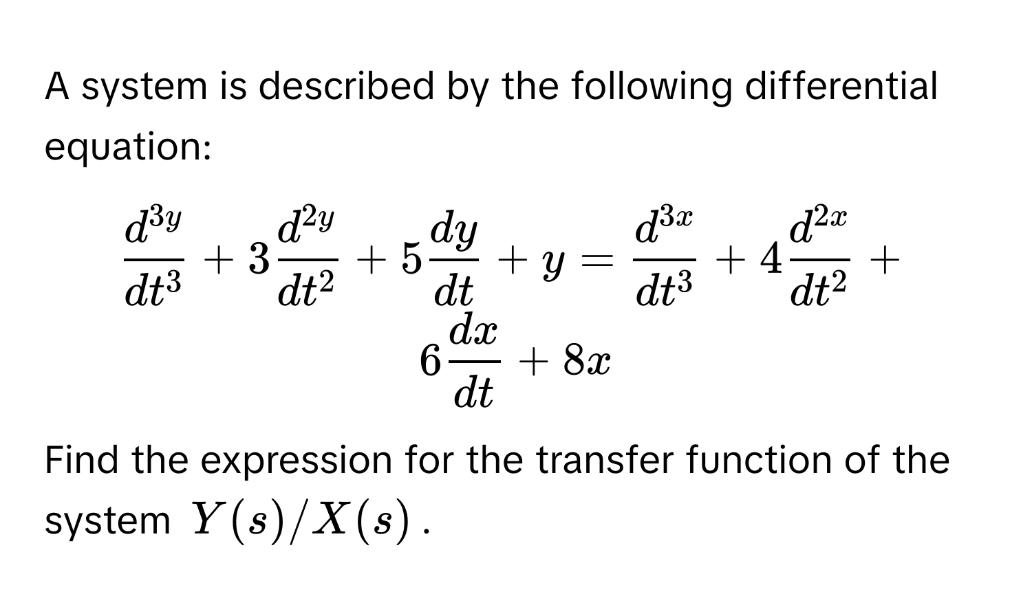 A system is described by the following differential equation:

$ fracd^(3y)dt^3 + 3 fracd^(2y)dt^2 + 5  dy/dt  + y = fracd^(3x)dt^3 + 4 fracd^(2x)dt^2 + 6  dx/dt  + 8x $

Find the expression for the transfer function of the system $Y(s)/X(s)$.