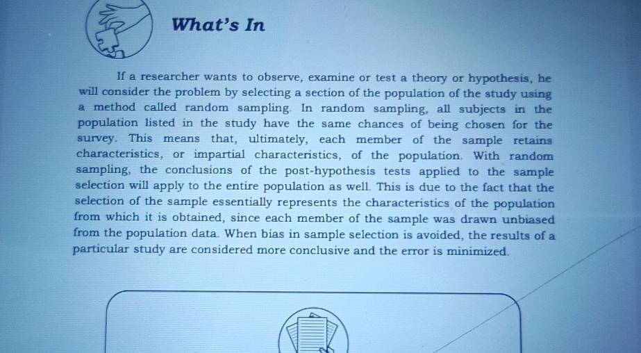 What’s In 
If a researcher wants to observe, examine or test a theory or hypothesis, he 
will consider the problem by selecting a section of the population of the study using 
a method called random sampling. In random sampling, all subjects in the 
population listed in the study have the same chances of being chosen for the 
survey. This means that, ultimately, each member of the sample retains 
characteristics, or impartial characteristics, of the population. With random 
sampling, the conclusions of the post-hypothesis tests applied to the sample 
selection will apply to the entire population as well. This is due to the fact that the 
selection of the sample essentially represents the characteristics of the population 
from which it is obtained, since each member of the sample was drawn unbiased 
from the population data. When bias in sample selection is avoided, the results of a 
particular study are considered more conclusive and the error is minimized.