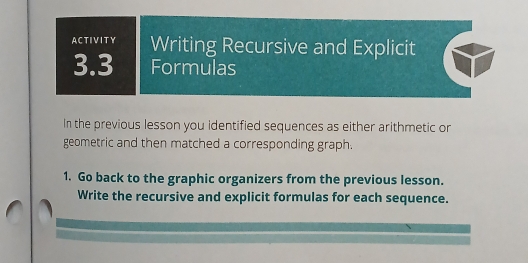 ACTIVITY Writing Recursive and Explicit 
3.3 Formulas 
In the previous lesson you identified sequences as either arithmetic or 
geometric and then matched a corresponding graph. 
1. Go back to the graphic organizers from the previous lesson. 
Write the recursive and explicit formulas for each sequence.