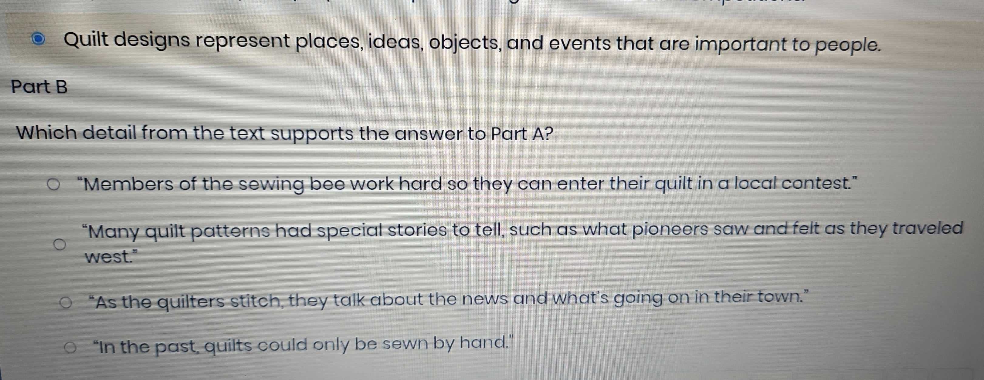 Quilt designs represent places, ideas, objects, and events that are important to people.
Part B
Which detail from the text supports the answer to Part A?
“Members of the sewing bee work hard so they can enter their quilt in a local contest.”
“Many quilt patterns had special stories to tell, such as what pioneers saw and felt as they traveled
west."
“As the quilters stitch, they talk about the news and what’s going on in their town.”
"In the past, quilts could only be sewn by hand."