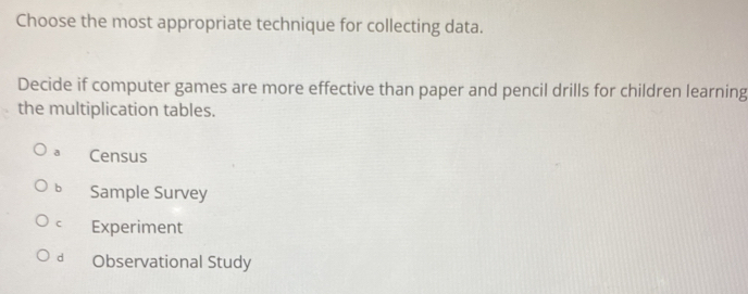 Choose the most appropriate technique for collecting data.
Decide if computer games are more effective than paper and pencil drills for children learning
the multiplication tables.
a Census
bì Sample Survey
cì Experiment
dà Observational Study