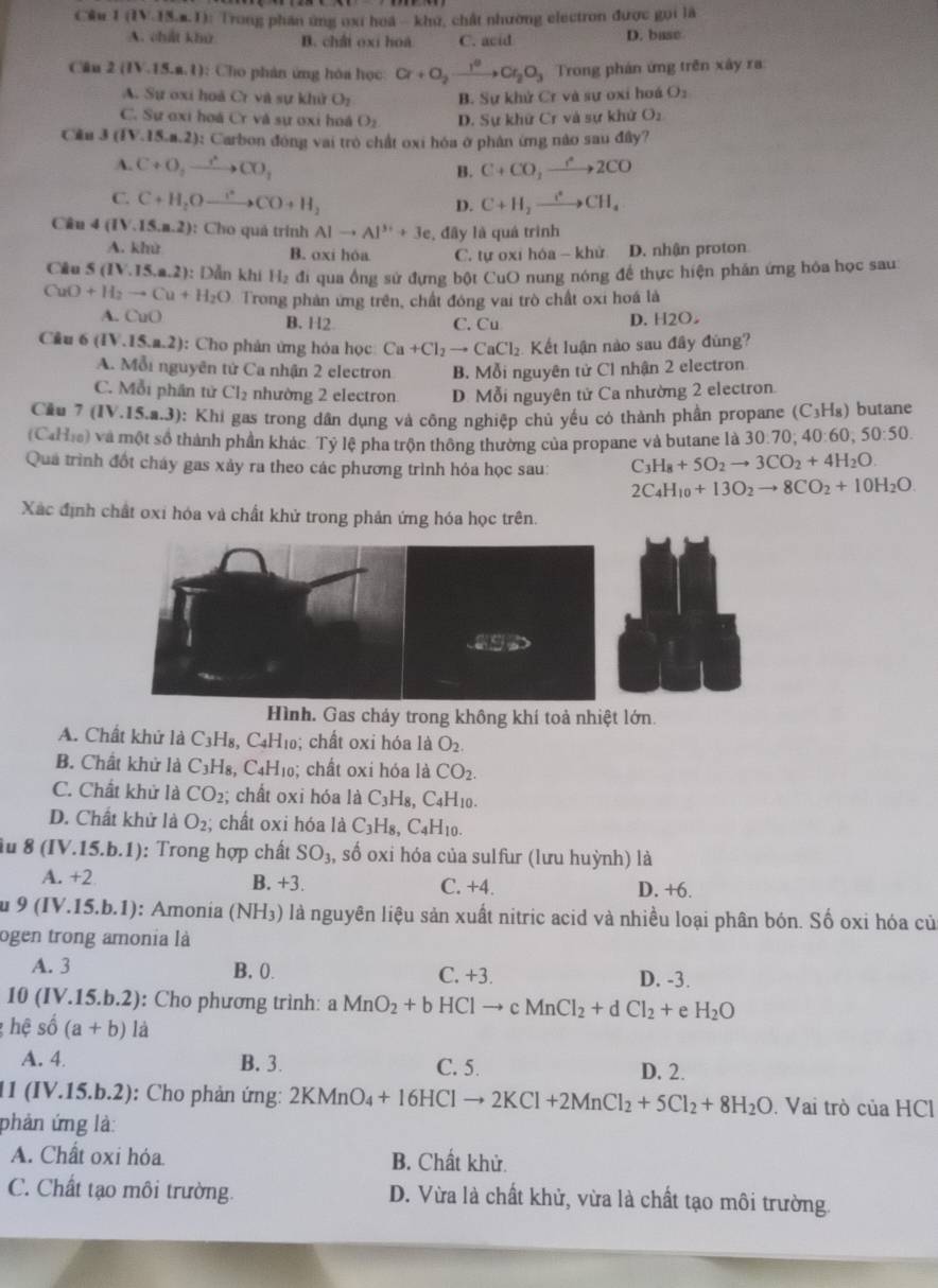 Cầu 1(1V.13.a.I) :  Trong phần ứng oxi hoá - khứ, chất nhường electron được gọi là
A. chát khử B. châi oxi hoa C. acid D. base
Cân 2(IV.15.a.l) ): Cho phán ứng hóa học Cr+O_2xrightarrow I^2Cr_2O_3 Trong phản ứng trên xây ra:
A. Sự oxi hoã Cr và sự khử O_2 B. Sự khử Cr và sự oxi hoá O_1
C. Sự oxi hoá Cr và sự ơxi hoá O_2 D. Sự khử Cr và sự khử O_2
Câu 3(IV.15.n.2) 0: Carbon đóng vai trò chất oxi hóa ở phân ứng nào sau đây?
A. C+O_2to CO_2 C+CO_2xrightarrow rO2CO
B.
C. C+H_2Oxrightarrow I+CO+H_2 C+H_2xrightarrow I^+CH_4
D.
Câu 4 (IV.15.n.2)!): Cho quả trình Alto Al^(3+)+3e , đây là quả trình
A. khử B. oxi hóa C. tự oxỉ hóa - khử D. nhận proton
Câu 5 (IV.15,a.2) 0: Dẫn khi H₂ đi qua ống sử đựng bột CuO nung nóng để thực hiện phần ứng hóa học sau
CuO+H_2to Cu+H_2O Trong phản ứng trên, chất đóng vai trò chất oxi hoá là
A. CuO B. H2 C. Cu D. H2O
Câu 6 (IV.15.a.2) ): Cho phản ứng hóa học Ca+Cl_2to CaCl_2 Kết luận nào sau đây đùng?
A. Mỗi nguyên tử Ca nhận 2 electron B. Mỗi nguyên tử Cl nhận 2 electron
C. Mỗi phần tử Cl_2 nhường 2 electron D. Mỗi nguyên tử Ca nhường 2 electron.
Cầu 7 (IV.15.a.3): Khi gas trong dân dụng và công nghiệp chủ yếu có thành phần propane (C_3H_8) butane
(CaHie) và một số thành phần khác. Tỷ lệ pha trộn thông thường của propane và butane là 30.70; 40:60 ,50:50.
Quá trình đốt cháy gas xảy ra theo các phương trình hỏa học sau: ( C_3H_8+5O_2to 3CO_2+4H_2O.
2C_4H_10+13O_2to 8CO_2+10H_2O.
Xác định chất oxi hóa và chất khử trong phản ứng hóa học trên.
Hình. Gas chảy trong không khí toả nhiệt lớn.
A. Chất khứ là C3H₈, C4H₁0; chất oxi hóa là O_2.
B. Chất khử là C_3H_8 , C4H₁0; chất oxi hóa là CO_2.
C. Chất khử là CO_2; chất oxỉ hóa là C₃H₈, C4H10.
D. Chất khử là O_2; chất oxi hóa là C_3H_8,C_4H_10.
Âu 8 (IV.15.b.1): Trong hợp chất SO_3, , số oxi hóa của sulfur (lưu huỳnh) là
A. +2 B. +3. C. +4. D. +6.
9(IV.15.b.1) ): Amonia (NH_3) là nguyên liệu sản xuất nitric acid và nhiều loại phân bón. Số oxi hóa củ
ogen trong amonia là
A. 3 B. 0. C. +3. D. -3.
10(IV.15.b.2) : Cho phương trình: aMnO_2+bHClto cMnCl_2+dCl_2+ e H_2O
hệ shat o(a+b)li 1
A. 4 B. 3. C. 5. D. 2.
11 (IV.15.b.2): Cho phản ứng: 2KMnO_4+16HClto 2KCl+2MnCl_2+5Cl_2+8H_2O. Vai trò của HCl
phản ứng là:
A. Chất oxi hỏa. B. Chất khử.
C. Chất tạo môi trường. D. Vừa là chất khử, vừa là chất tạo môi trường.