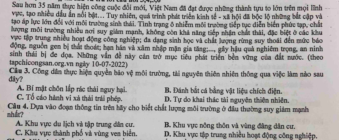 Sau hơn 35 năm thực hiện công cuộc đồi mới, Việt Nam đã đạt được những thành tựu to lớn trên mọi lĩnh
vực, tạo nhiều dấu ấn nổi bật... Tuy nhiên, quá trình phát triển kinh tế - xã hội đã bộc lộ những bất cập và
tạo áp lực lớn đối với môi trường sinh thái. Tình trạng ô nhiễm môi trường tiếp tục diễn biến phức tạp, chất
lượng môi trường nhiều nơi suy giảm mạnh, không còn khả năng tiếp nhận chất thải, đặc biệt ở các khu
vực tập trung nhiều hoạt động công nghiệp; đa dạng sinh học và chất lượng rừng suy thoái đến mức báo
động, nguồn gen bị thất thoát; hạn hán và xâm nhập mặn gia tăng;..., gây hậu quả nghiêm trọng, an ninh
sinh thái bị đe dọa. Những vấn đề này cản trở mục tiêu phát triển bền vững của đất nước. (theo
tapchicongsan.org.vn ngày 10-07-2022)
Câu 3. Công dân thực hiện quyền bảo vệ môi trường, tài nguyên thiên nhiên thông qua việc làm nào sau
đây?
A. Bí mật chôn lấp rác thải nguy hại. B. Đánh bắt cá bằng vật liệu chích điện.
C. Tố cáo hành vi xả thải trái phép. D. Tự do khai thác tài nguyên thiên nhiên.
Câu 4. Dựa vào đoạn thông tin trên hãy cho biết chất lượng môi trường ở đâu thường suy giảm mạnh
nhất?
A. Khu vực du lịch và tập trung dân cư. B. Khu vực nông thôn và vùng đâng dân cư.
C. Khu vực thành phố và vùng ven biển. D. Khu vực tập trung nhiều hoạt động công nghiệp.