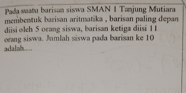 Pada suatu barisan siswa SMAN 1 Tanjung Mutiara 
membentuk barisan aritmatika , barisan paling depan . 
diisi oleh 5 orang siswa, barisan ketiga diisi 11
orang siswa. Jumlah siswa pada barisan ke 10
adalah..