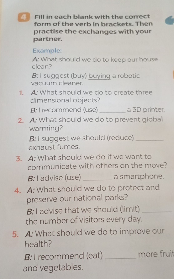 Fill in each blank with the correct 
form of the verb in brackets. Then 
practise the exchanges with your 
partner. 
Example: 
A: What should we do to keep our house 
clean? 
B: I suggest (buy) buying a robotic 
vacuum cleaner. 
1. A: What should we do to create three 
dimensional objects? 
B: I recommend (use) _a 3D printer. 
2. A: What should we do to prevent global 
warming? 
B: I suggest we should (reduce)_ 
exhaust fumes. 
3. A: What should we do if we want to 
communicate with others on the move? 
B: I advise (use)_ a smartphone. 
4. A: What should we do to protect and 
preserve our national parks? 
B: I advise that we should (limit)_ 
the number of visitors every day. 
5. A: What should we do to improve our 
health? 
B: I recommend (eat) _more fruit 
and vegetables.