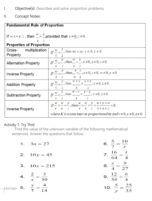 Objective(s): Describes and solve proportion problems.
II. Concept Notes:
Activity 1: Try This!
Find the value of the unknown variable of the following mathematical
sentences. Answer the questions that follow.
1. 3n=27 6.  5/7 = 10/r 
2. 10y=45 7.  16/64 = t/4 
3. 10x=215 8.  s/4 = 9/27 
4.  2/x = 3/30   12/36 = h/4 
9.
MATHEM 5.  y/7 = 4/14  10.  5/y = 25/35 