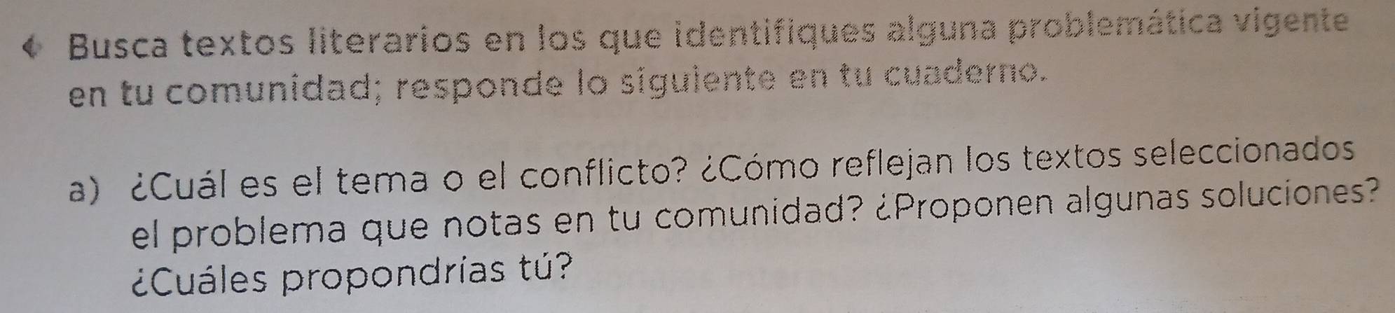 Busca textos literarios en los que identifiques alguna problemática vigente 
en tu comunidad; responde lo siguiente en tu cuaderno. 
a) ¿Cuál es el tema o el conflicto? ¿Cómo reflejan los textos seleccionados 
el problema que notas en tu comunidad? ¿Proponen algunas soluciones? 
¿Cuáles propondrías tú?