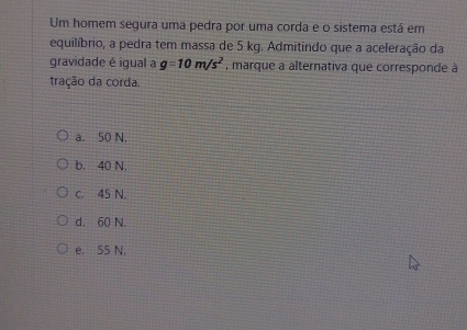 Um homem segura uma pedra por uma corda e o sistema está em
equilíbrio, a pedra tem massa de 5 kg. Admitindo que a aceleração da
gravidade é igual a g=10m/s^2 , marque a alternativa que corresponde à
tração da corda.
a. 50 N,
b. 40 N.
c. 45 N.
d. 60 N.
e. 55 N.