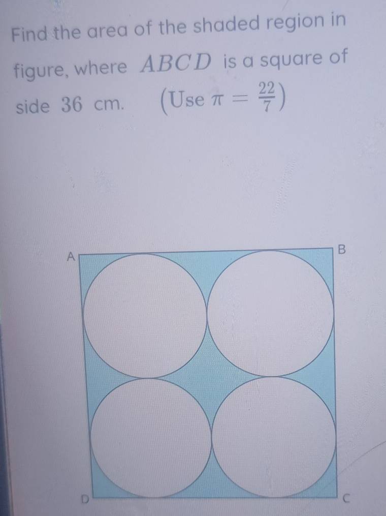 Find the area of the shaded region in 
figure, where ABCD is a square of 
side 36 cm. (Use π = 22/7 )