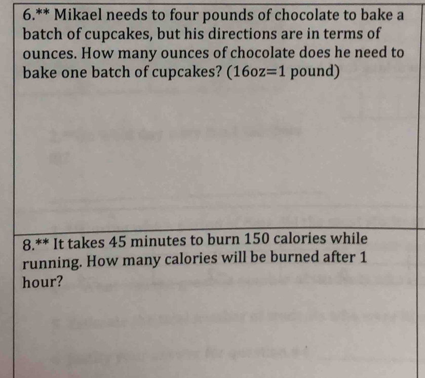 6.** Mikael needs to four pounds of chocolate to bake a 
batch of cupcakes, but his directions are in terms of
ounces. How many ounces of chocolate does he need to 
bake one batch of cupcakes? (16oz=1 pound) 
8.** It takes 45 minutes to burn 150 calories while 
running. How many calories will be burned after 1
hour?