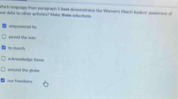 Which language from paragraph 5 best demonstrates the Women's March leaders' awareness of
heir debt to other activists? Make three selections.
a empowered by
paved the way
to march
acknowledge those
around the globe
our freedoms