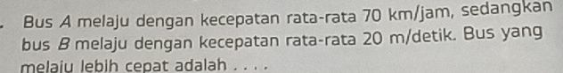Bus A melaju dengan kecepatan rata-rata 70 km/jam, sedangkan 
bus B melaju dengan kecepatan rata-rata 20 m/detik. Bus yang 
melaiu lebih cepat adalah . . . .