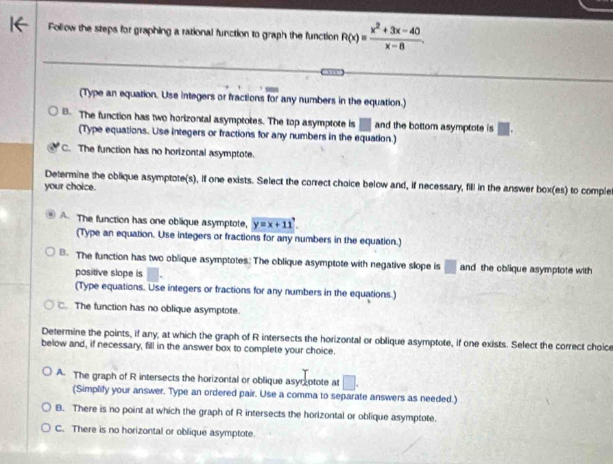 Follow the steps for graphing a rational function to graph the function R(x)= (x^2+3x-40)/x-8 . 
(Type an equation. Use integers or fractions for any numbers in the equation.)
B The function has two horizontal asymptotes. The top asymptote is □ and the bottom asymptote is □. 
(Type equations. Use integers or fractions for any numbers in the equation.)
C. The function has no horizontal asymptote.
Determine the oblique asymptote(s), if one exists. Select the correct choice below and, if necessary, fill in the answer box(es) to comple
your choice.
The function has one oblique asymptote, y=x+11
(Type an equation. Use integers or fractions for any numbers in the equation.)
B- The function has two oblique asymptotes. The oblique asymptote with negative slope is □ and the oblique asymptote with
positive slope is
(Type equations. Use integers or fractions for any numbers in the equations.)
C. The function has no oblique asymptote.
Determine the points, if any, at which the graph of R intersects the horizontal or oblique asymptote, if one exists. Select the correct choic
below and, if necessary, fill in the answer box to complete your choice.
A. The graph of R intersects the horizontal or oblique asyreptote at □
(Simplify your answer. Type an ordered pair. Use a comma to separate answers as needed.)
B. There is no point at which the graph of R intersects the horizontal or oblique asymptote.
C. There is no horizontal or oblique asymptote.