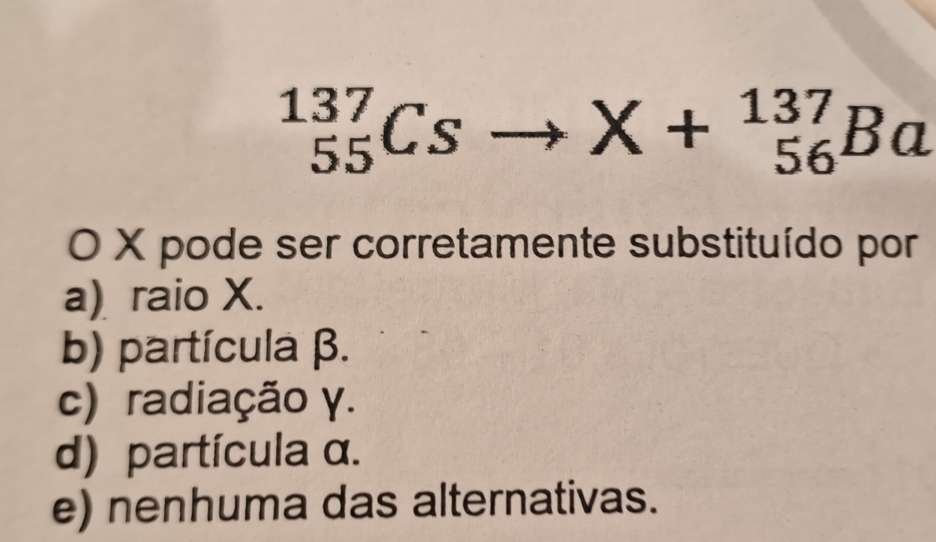 _(55)^(137)Cs
X+_(56)^(137)Ba
O X pode ser corretamente substituído por
a) raio X.
b) partícula β.
c) radiação γ.
d) partícula α.
e) nenhuma das alternativas.