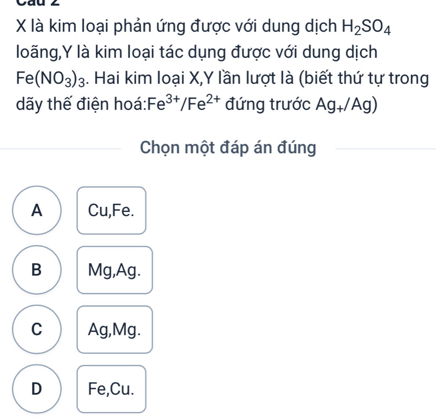 là kim loại phản ứng được với dung dịch H_2SO_4
loãng, Y là kim loại tác dụng được với dung dịch
Fe(NO_3)_3. Hai kim loại X, Y lần lượt là (biết thứ tự trong
dãy thế điện hoá: Fe^(3+)/Fe^(2+) đứng trước Ag_+/A 1c a
Chọn một đáp án đúng
A Cu, Fe.
B Mg, Ag.
C Ag, Mg.
D Fe,Cu.