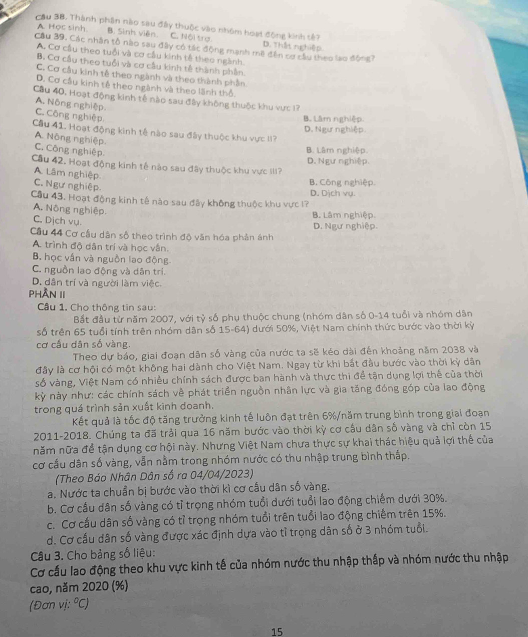 Cầu 38. Thành phân nào sau đây thuộc vào nhóm hoạt động kinh tế?
A. Học sinh B. Sinh viên. C. Nội trợ. D. Thật nghiệp.
Câu 39. Các nhân tổ nào sau đây có tác động mạnh mề đến cơ cầu theo lạo động?
A. Cơ cầu theo tuổi và cơ cầu kinh tế theo ngành.
B. Cơ cầu theo tuổi và cơ cầu kinh tế thành phần
C. Cơ cầu kinh tế theo ngành và theo thành phần.
D. Cơ cầu kinh tế theo ngành và theo lãnh thổ.
Câu 40, Hoạt động kinh tế nào sau đây không thuộc khu vực 17
A. Nông nghiệp.
C. Công nghiệp,
B. Lâm nghiệp.
D. Ngư nghiệp.
Câu 41. Hoạt động kinh tế nào sau đây thuộc khu vực II?
A. Nông nghiệp.
C. Công nghiệp.
B. Lâm nghiệp.
D. Ngư nghiệp.
Câu 42. Hoạt động kinh tế nào sau đây thuộc khu vực III?
A. Lâm nghiệp
C. Ngư nghiệp.
B. Công nghiệp.
D. Dịch vụ.
Câu 43. Hoạt động kinh tế nào sau đây không thuộc khu vực 1?
A. Nông nghiệp.
B. Lâm nghiệp.
C. Dịch vụ.
D. Ngư nghiệp.
Câu 44 Cơ cầu dân số theo trình độ văn hóa phản ánh
A. trình độ dân trí và học vấn.
B. học vấn và nguồn lao động.
C. nguồn lao động và dân trí.
D. dân trí và người làm việc.
PHÂN II
Câu 1. Cho thông tin sau:
Bắt đầu từ năm 2007, với tỷ số phụ thuộc chung (nhóm dân số 0-14 tuổi và nhóm dân
số trên 65 tuổi tính trên nhóm dân số 15-64) dưới 50%, Việt Nam chính thức bước vào thời kỳ
cơ cấu dân số vàng.
Theo dự báo, giai đoạn dân số vàng của nước ta sẽ kéo dài đến khoảng năm 2038 và
đây là cơ hội có một không hai dành cho Việt Nam. Ngay từ khi bắt đầu bước vào thời kỳ dân
số vàng, Việt Nam có nhiều chính sách được ban hành và thực thi để tận dụng lợi thế của thời
kỳ này như: các chính sách về phát triển nguồn nhân lực và gia tăng đóng góp của lao động
trong quá trình sản xuất kinh doanh.
Kết quả là tốc độ tăng trưởng kinh tế luôn đạt trên 6%/năm trung bình trong giai đoạn
2011-2018. Chúng ta đã trải qua 16 năm bước vào thời kỳ cơ cấu dân số vàng và chỉ còn 15
năm nữa để tận dụng cơ hội này. Nhưng Việt Nam chưa thực sự khai thác hiệu quả lợi thế của
cơ cầu dân số vàng, vẫn nằm trong nhóm nước có thu nhập trung bình thấp.
(Theo Báo Nhân Dân số ra 04/04/2023)
a. Nước ta chuẩn bị bước vào thời kì cơ cấu dân số vàng.
b. Cơ cấu dân số vàng có tỉ trọng nhóm tuổi dưới tuổi lao động chiếm dưới 30%.
c. Cơ cấu dân số vàng có tỉ trọng nhóm tuổi trên tuổi lao động chiếm trên 15%.
d. Cơ cấu dân số vàng được xác định dựa vào tỉ trọng dân số ở 3 nhóm tuổi.
Câu 3. Cho bảng số liệu:
Cơ cấu lao động theo khu vực kinh tế của nhóm nước thu nhập thấp và nhóm nước thu nhập
cao, năm 2020 (%)
(Đơn vị: ºC)
15