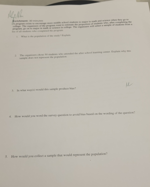 nrichment: 30 minutes /A progrum exists to encourage more middle school students to major in math and science when they go to 
college. The organizers of the program want to estimate the proportion of students who, after completing the 
program, go on to msior in mugh or science in coilege. The organizers will select a sample of students from a 
list of all stadents who completed the program. 
1. What is the population of the study? Explain. 
2. The organizers chose 50 students who attended the after school learning center. Explain why this 
sample does not represent the population. 
3. In what way(s) would this sample produce bias? 
4. How would you word the survey question to avoid bias based on the wording of the question? 
5. How would you collect a sample that would represent the population?