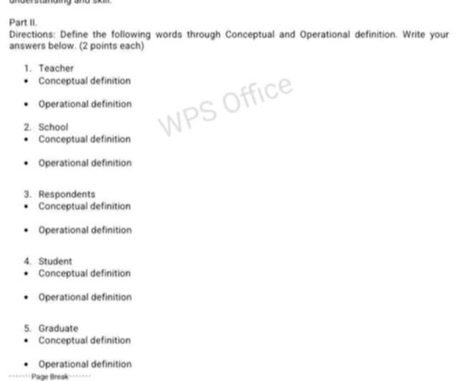 gngerstnomg and som
Part II.
Directions: Define the following words through Conceptual and Operational definition. Write your
answers below. (2 points each)
1. Teacher
Conceptual definition
Operational definition
2. School
Conceptual definition
Operational definition
3. Respondents
Conceptual definition
Operational definition
4. Student
Conceptual definition
Operational definition
5. Graduate
Conceptual definition
Operational definition
Page Break