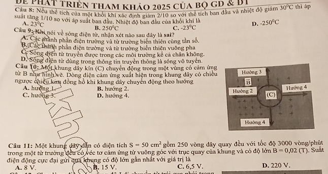 Đế thát triên tham khảo 2025 của bọ gD & đi
Câu 8: Nếu thể tích của một khổi khí xác định giảm 2/10 sọ với thể tích ban đầu và nhiệt độ giảm 30°C thì áp
suất tăng 1/10 so với áp suất ban đầu. Nhiệt độ ban đầu của khối khí là D. -250°C
A. 23°C B. 250°C
C. -23°C
Câu 93 Khi nói về sóng điện tử, nhận xét nào sau đây là sai?
A. Các thành phần điện trường và tử trường biến thiên cùng tần số,
B Các thành phần điện trường và tử trường biển thiên vuỡng pha
C Sống điện từ truyền được trong các môi trường kể cả chân không.
D. Sóng điện từ dùng trong thông tin truyền thông là sóng vô tuyển.
Câu 10: Một khung dây kín (C) chuyển động trong một vùng có cảm ứng
từ B như hình về. Dòng điện cảm ứng xuất hiện trong khung dây có chiều
ngược chiếu kim đồng hồ khi khung dây chuyển động theo hướng
A. hượng 1 B. hướng 2.
C. hướng 3. D. hướng 4. 
Câu 11: Một khung dây dẫn có diện tích S=50cm^2 gồm 250 vòng dây quay đều với tốc độ 3000 vòng/phút
trong một từ trường đếu có véc tơ cảm ứng từ vuông góc với trục quay của khung và có độ lớn B=0,02(T). Suất
điện động cực đại gửi qua khung có độ lớn gần nhất với giá trị là
A. 8 V. B. 15 V. C. 6,5 V. D. 220 V.