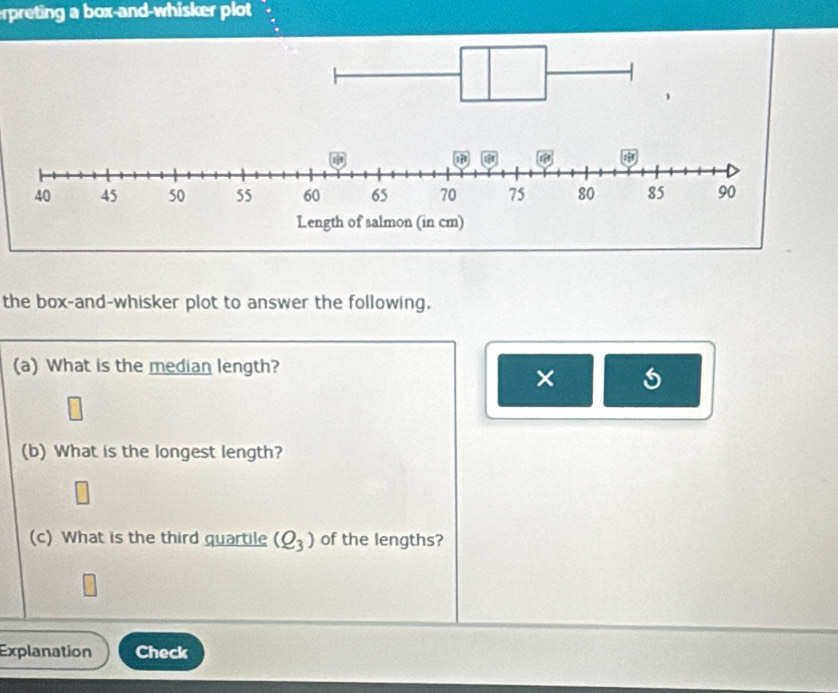 rpreting a box-and-whisker plot 
the box-and-whisker plot to answer the following. 
(a) What is the median length? 
× 
(b) What is the longest length?
m∠
(c) What is the third quartile (Q_3) of the lengths? 
Explanation Check