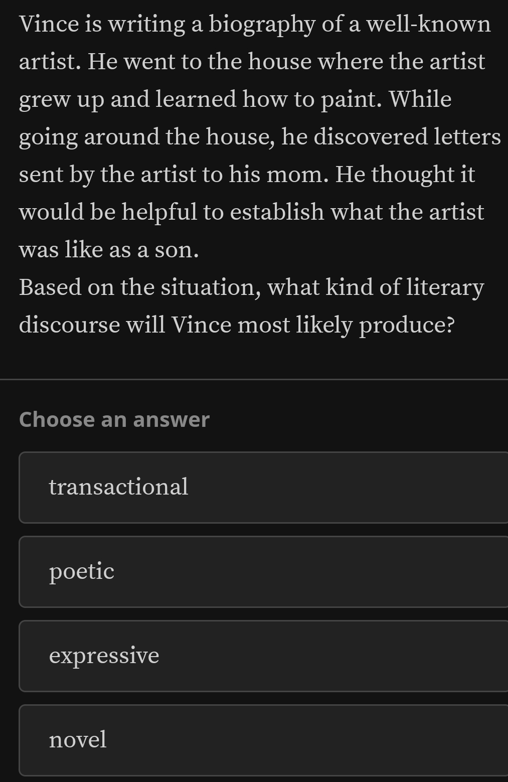 Vince is writing a biography of a well-known
artist. He went to the house where the artist
grew up and learned how to paint. While
going around the house, he discovered letters
sent by the artist to his mom. He thought it
would be helpful to establish what the artist
was like as a son.
Based on the situation, what kind of literary
discourse will Vince most likely produce?
Choose an answer
transactional
poetic
expressive
novel