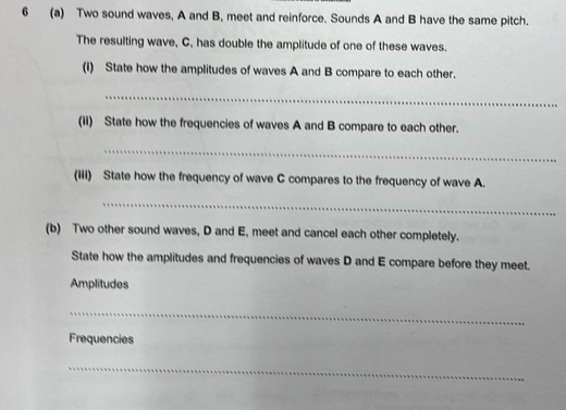 6 (a) Two sound waves, A and B, meet and reinforce. Sounds A and B have the same pitch. 
The resulting wave, C, has double the amplitude of one of these waves. 
(i) State how the amplitudes of waves A and B compare to each other. 
_ 
(ii) State how the frequencies of waves A and B compare to each other. 
_ 
(iii) State how the frequency of wave C compares to the frequency of wave A. 
_ 
(b) Two other sound waves, D and E, meet and cancel each other completely. 
State how the amplitudes and frequencies of waves D and E compare before they meet. 
Amplitudes 
_ 
Frequencies 
_