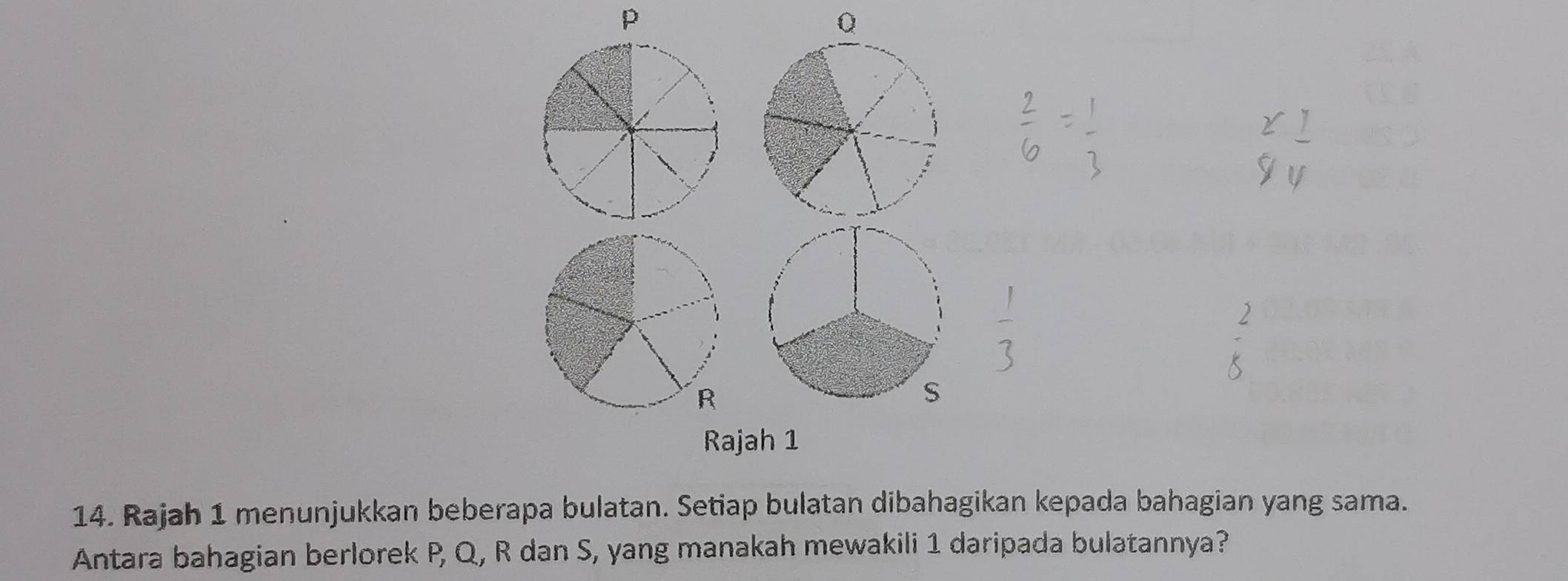 p
Q
Rajah 1 
14. Rajah 1 menunjukkan beberapa bulatan. Setiap bulatan dibahagikan kepada bahagian yang sama. 
Antara bahagian berlorek P, Q, R dan S, yang manakah mewakili 1 daripada bulatannya?